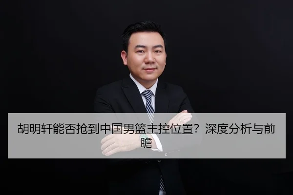 胡明轩能否抢到中国男篮主控位置？深度分析与前瞻